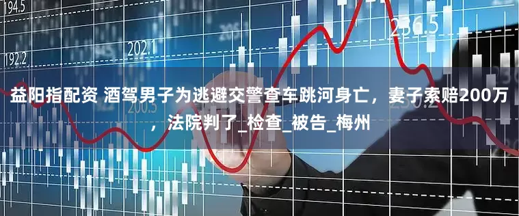 益阳指配资 酒驾男子为逃避交警查车跳河身亡，妻子索赔200万，法院判了_检查_被告_梅州