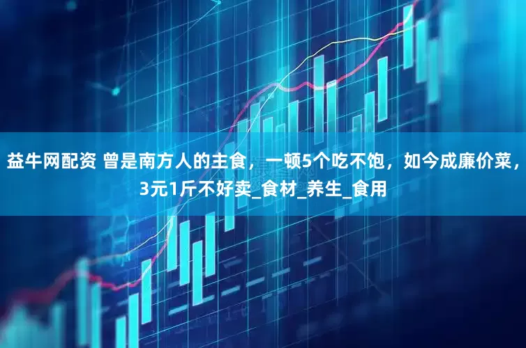 益牛网配资 曾是南方人的主食，一顿5个吃不饱，如今成廉价菜，3元1斤不好卖_食材_养生_食用