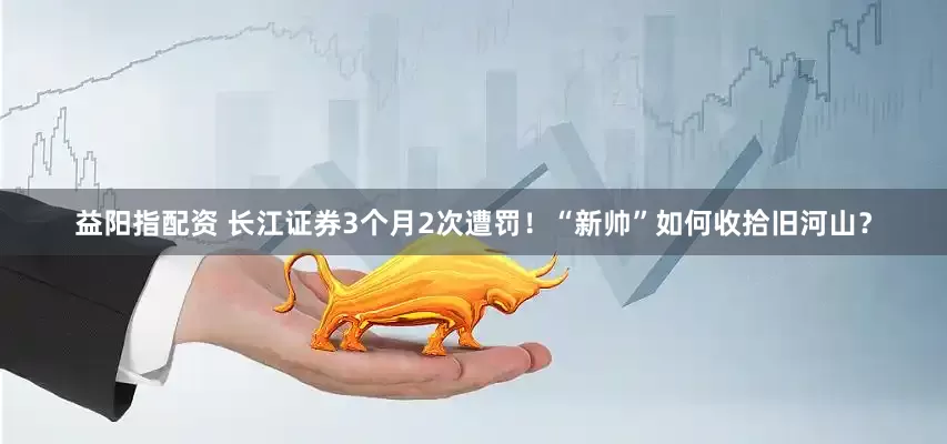 益阳指配资 长江证券3个月2次遭罚！“新帅”如何收拾旧河山？
