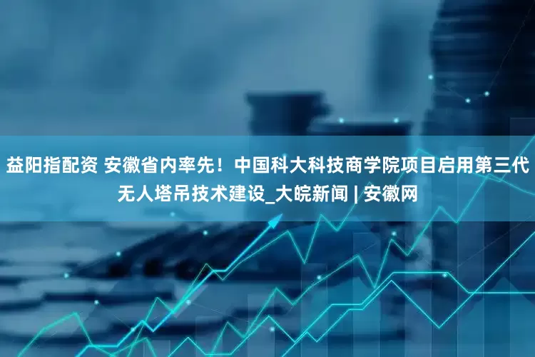 益阳指配资 安徽省内率先！中国科大科技商学院项目启用第三代无人塔吊技术建设_大皖新闻 | 安徽网