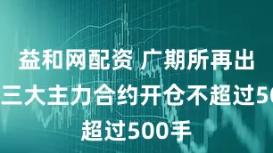 益和网配资 广期所再出手！三大主力合约开仓不超过500手