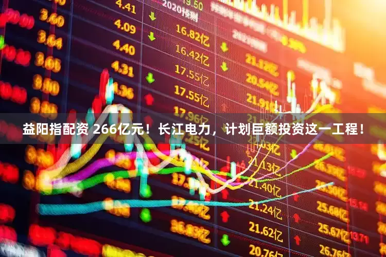 益阳指配资 266亿元！长江电力，计划巨额投资这一工程！