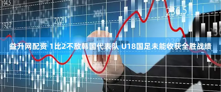 益升网配资 1比2不敌韩国代表队 U18国足未能收获全胜战绩