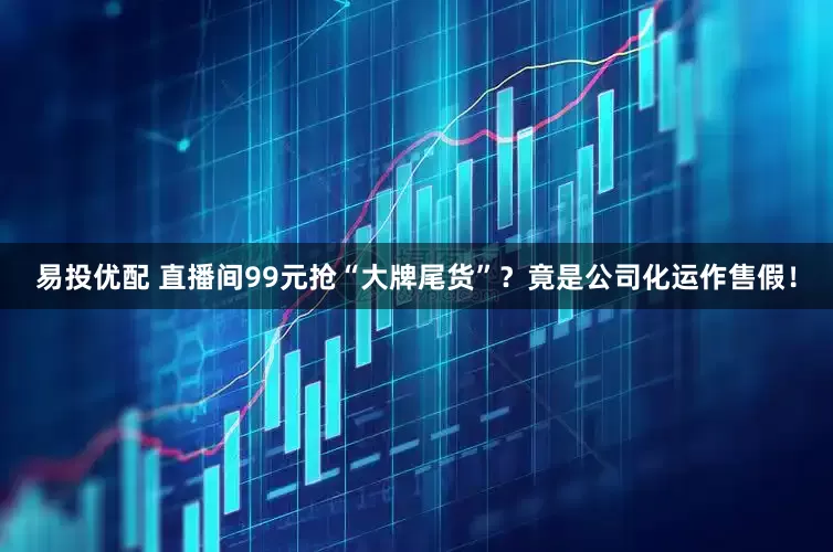 易投优配 直播间99元抢“大牌尾货”？竟是公司化运作售假！
