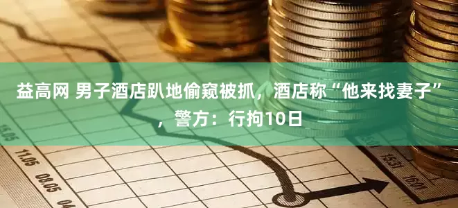 益高网 男子酒店趴地偷窥被抓，酒店称“他来找妻子”，警方：行拘10日