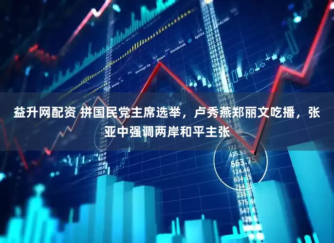 益升网配资 拼国民党主席选举，卢秀燕郑丽文吃播，张亚中强调两岸和平主张