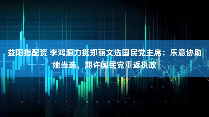 益阳指配资 李鸿源力挺郑丽文选国民党主席：乐意协助她当选，期许国民党重返执政