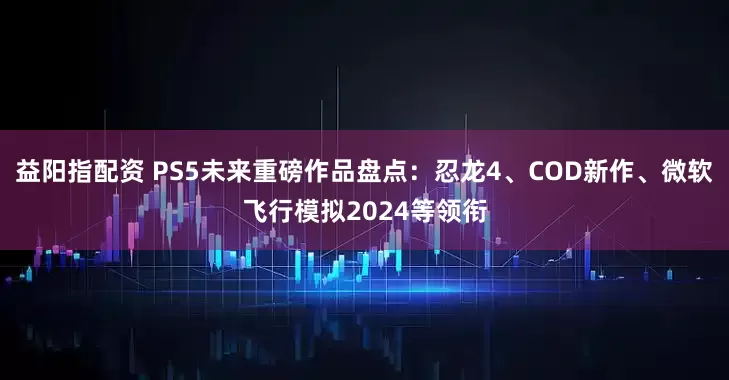 益阳指配资 PS5未来重磅作品盘点：忍龙4、COD新作、微软飞行模拟2024等领衔