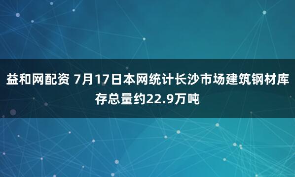 益和网配资 7月17日本网统计长沙市场建筑钢材库存总量约22.9万吨