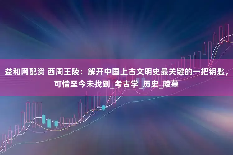 益和网配资 西周王陵：解开中国上古文明史最关键的一把钥匙，可惜至今未找到_考古学_历史_陵墓