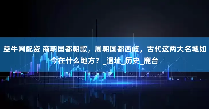 益牛网配资 商朝国都朝歌，周朝国都西岐，古代这两大名城如今在什么地方？_遗址_历史_鹿台