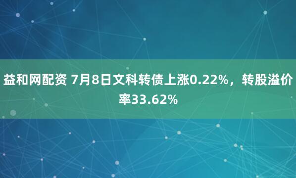 益和网配资 7月8日文科转债上涨0.22%，转股溢价率33.62%