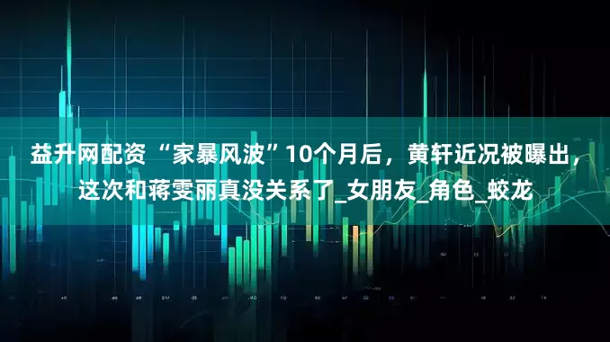 益升网配资 “家暴风波”10个月后，黄轩近况被曝出，这次和蒋雯丽真没关系了_女朋友_角色_蛟龙