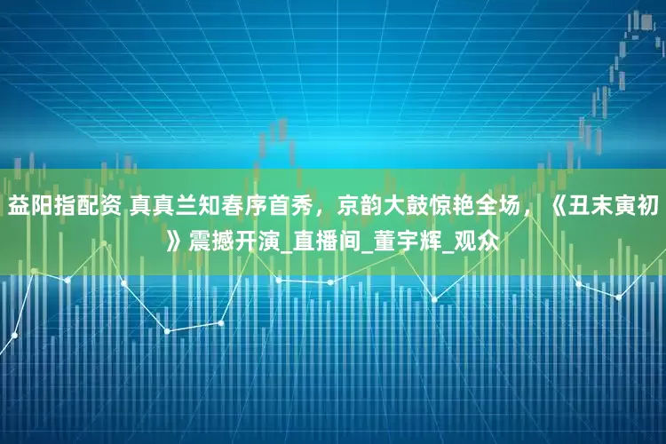 益阳指配资 真真兰知春序首秀，京韵大鼓惊艳全场，《丑末寅初》震撼开演_直播间_董宇辉_观众
