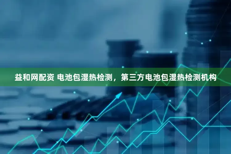 益和网配资 电池包湿热检测，第三方电池包湿热检测机构