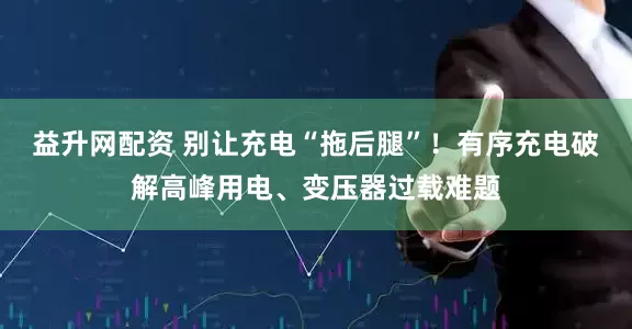 益升网配资 别让充电“拖后腿”！有序充电破解高峰用电、变压器过载难题