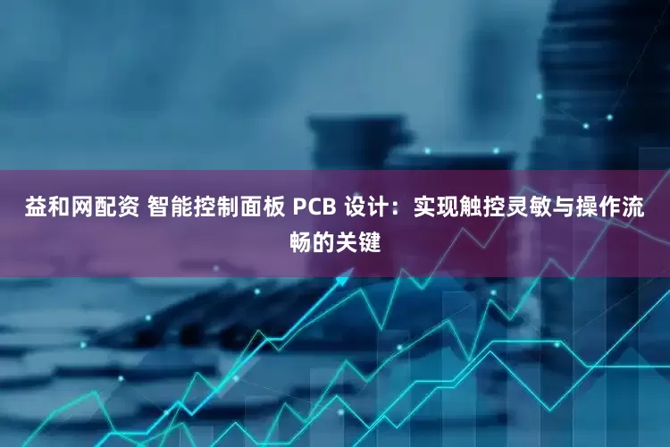 益和网配资 智能控制面板 PCB 设计：实现触控灵敏与操作流畅的关键